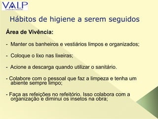 Área de Vivência:
- Manter os banheiros e vestiários limpos e organizados;
- Coloque o lixo nas lixeiras;
- Acione a descarga quando utilizar o sanitário.
- Colabore com o pessoal que faz a limpeza e tenha um
abiente sempre limpo;
- Faça as refeições no refeitório. Isso colabora com a
organização e diminui os insetos na obra;
Hábitos de higiene a serem seguidos
 