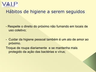 - Respeite o direito do próximo não fumando em locais de
uso coletivo;
- Cuidar da higiene pessoal também é um ato de amor ao
próximo.
Troque de roupa diariamente e se mantenha mais
protegido da ação das bactérias e vírus;
Hábitos de higiene a serem seguidos
 