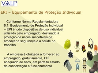 Conforme Norma Regulamentadora
6.1, Equipamento de Proteção Individual
– EPI é todo dispositivo de uso individual
utilizado pelo empregado, destinado à
proteção de riscos suscetíveis de
ameaçar a segurança e a saúde no
trabalho.
A empresa é obrigada a fornecer ao
empregado, gratuitamente, EPI
adequado ao risco, em perfeito estado
de conservação e funcionamento
EPI – Equipamento de Proteção Individual
 