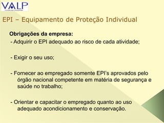 Obrigações da empresa:
- Adquirir o EPI adequado ao risco de cada atividade;
- Exigir o seu uso;
- Fornecer ao empregado somente EPI’s aprovados pelo
órgão nacional competente em matéria de segurança e
saúde no trabalho;
- Orientar e capacitar o empregado quanto ao uso
adequado acondicionamento e conservação.
EPI – Equipamento de Proteção Individual
 