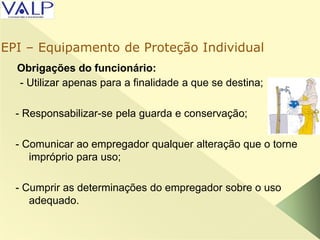 Obrigações do funcionário:
- Utilizar apenas para a finalidade a que se destina;
- Responsabilizar-se pela guarda e conservação;
- Comunicar ao empregador qualquer alteração que o torne
impróprio para uso;
- Cumprir as determinações do empregador sobre o uso
adequado.
EPI – Equipamento de Proteção Individual
 