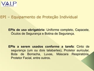 EPIs de uso obrigatório: Uniforme completo, Capacete,
Óculos de Segurança e Botina de Segurança.
EPIs a serem usados conforme a tarefa: Cinto de
segurança (um ou dois talabartes), Protetor auricular,
Bota de Borracha, Luvas, Máscara Respiratória,
Protetor Facial, entre outros.
EPI – Equipamento de Proteção Individual
 