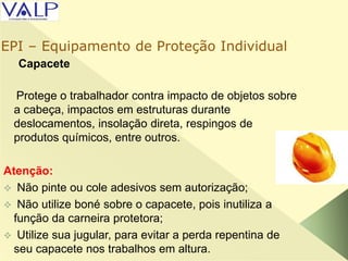 Capacete
Protege o trabalhador contra impacto de objetos sobre
a cabeça, impactos em estruturas durante
deslocamentos, insolação direta, respingos de
produtos químicos, entre outros.
Atenção:
 Não pinte ou cole adesivos sem autorização;
 Não utilize boné sobre o capacete, pois inutiliza a
função da carneira protetora;
 Utilize sua jugular, para evitar a perda repentina de
seu capacete nos trabalhos em altura.
EPI – Equipamento de Proteção Individual
 