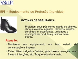 BOTINAS DE SEGURANÇA
Atenção:
 Mantenha seu equipamento em bom estado de
conservação e limpeza;
 Evite utilizar calçados úmidos, pois trazem doenças como
frieiras, infecções, etc. Troque todo dia a meia.
Protegem seus pés contra queda de objetos,
choque elétrico, agentes térmicos, objetos
cortantes e escoriantes, umidades e
respingos de produtos químicos entre
outros.
EPI – Equipamento de Proteção Individual
 