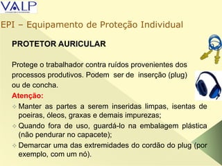 PROTETOR AURICULAR
Protege o trabalhador contra ruídos provenientes dos
processos produtivos. Podem ser de inserção (plug)
ou de concha.
Atenção:
 Manter as partes a serem inseridas limpas, isentas de
poeiras, óleos, graxas e demais impurezas;
 Quando fora de uso, guardá-lo na embalagem plástica
(não pendurar no capacete);
 Demarcar uma das extremidades do cordão do plug (por
exemplo, com um nó).
EPI – Equipamento de Proteção Individual
 