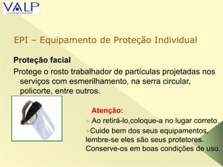 Proteção facial
Protege o rosto trabalhador de partículas projetadas nos
serviços com esmerilhamento, na serra circular,
policorte, entre outros.
Atenção:
 Ao retirá-lo,coloque-a no lugar correto.
Cuide bem dos seus equipamentos,
lembre-se eles são seus protetores.
Conserve-os em boas condições de uso.
EPI – Equipamento de Proteção Individual
 