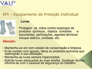Luvas
Protegem as mãos contra respingos de
produtos químicos, objetos cortantes e
escoriantes, perfurações, agentes térmicos
choque elétrico, umidade, etc.
Atenção:
 Mantenha-as em bom estado de conservação e limpeza.
 Evite contato com graxas, óleos ou produtos químicos que
restringirão a sua utilização;
 Mantenha as luvas sempre higienizadas;
 Solicite luvas adequadas às suas tarefas. Qualquer dúvida,
informe-se com o pessoal da segurança do trabalho.
EPI – Equipamento de Proteção Individual
 