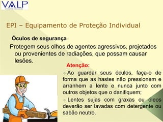 Óculos de segurança
Protegem seus olhos de agentes agressivos, projetados
ou provenientes de radiações, que possam causar
lesões.

Atenção:
 Ao guardar seus óculos, faça-o de
forma que as hastes não pressionem e
arranhem a lente e nunca junto com
outros objetos que o danifiquem;
 Lentes sujas com graxas ou óleos
deverão ser lavadas com detergente ou
sabão neutro.
EPI – Equipamento de Proteção Individual
 