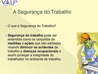 A Segurança do Trabalho
 O que é Segurança do Trabalho?
 Segurança do trabalho pode ser
entendida como os conjuntos de
medidas e ações que são adotadas
visando diminuir os acidentes de
trabalho e doenças ocupacionais e
assim proteger a integridade do
trabalhador no ambiente de trabalho.
 