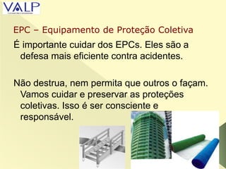 É importante cuidar dos EPCs. Eles são a
defesa mais eficiente contra acidentes.
Não destrua, nem permita que outros o façam.
Vamos cuidar e preservar as proteções
coletivas. Isso é ser consciente e
responsável.
EPC – Equipamento de Proteção Coletiva
 