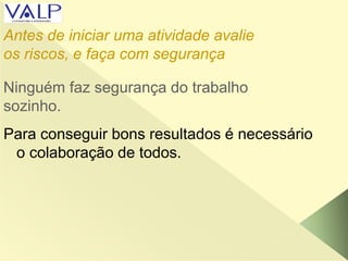 Ninguém faz segurança do trabalho
sozinho.
Para conseguir bons resultados é necessário
o colaboração de todos.
Antes de iniciar uma atividade avalie
os riscos, e faça com segurança
 