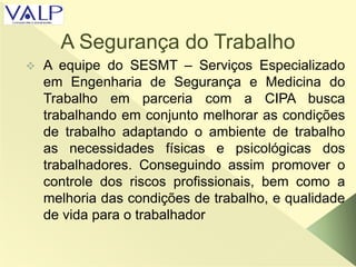A Segurança do Trabalho
 A equipe do SESMT – Serviços Especializado
em Engenharia de Segurança e Medicina do
Trabalho em parceria com a CIPA busca
trabalhando em conjunto melhorar as condições
de trabalho adaptando o ambiente de trabalho
as necessidades físicas e psicológicas dos
trabalhadores. Conseguindo assim promover o
controle dos riscos profissionais, bem como a
melhoria das condições de trabalho, e qualidade
de vida para o trabalhador
 