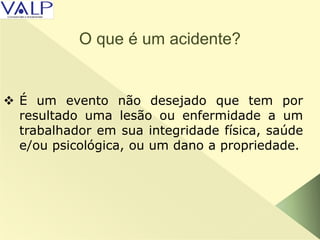 O que é um acidente?
 É um evento não desejado que tem por
resultado uma lesão ou enfermidade a um
trabalhador em sua integridade física, saúde
e/ou psicológica, ou um dano a propriedade.
 