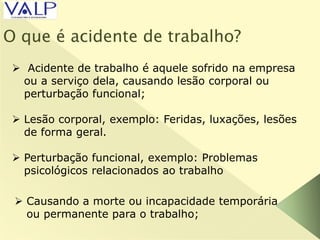 O que é acidente de trabalho?
 Acidente de trabalho é aquele sofrido na empresa
ou a serviço dela, causando lesão corporal ou
perturbação funcional;
 Lesão corporal, exemplo: Feridas, luxações, lesões
de forma geral.
 Perturbação funcional, exemplo: Problemas
psicológicos relacionados ao trabalho
 Causando a morte ou incapacidade temporária
ou permanente para o trabalho;
 