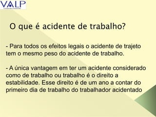 O que é acidente de trabalho?
- Para todos os efeitos legais o acidente de trajeto
tem o mesmo peso do acidente de trabalho.
- A única vantagem em ter um acidente considerado
como de trabalho ou trabalho é o direito a
estabilidade. Esse direito é de um ano a contar do
primeiro dia de trabalho do trabalhador acidentado
 