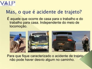 Mas, o que é acidente de trajeto?
É aquele que ocorre de casa para o trabalho e do
trabalho para casa. Independente do meio de
locomoção.
Para que fique caracterizado o acidente de trajeto
não pode haver desvio algum no caminho.
 