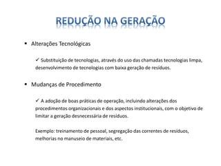  Alterações Tecnológicas 
 Substituição de tecnologias, através do uso das chamadas tecnologias limpa, 
desenvolvimento de tecnologias com baixa geração de resíduos. 
 Mudanças de Procedimento 
 A adoção de boas práticas de operação, incluindo alterações dos 
procedimentos organizacionais e dos aspectos institucionais, com o objetivo de 
limitar a geração desnecessária de resíduos. 
Exemplo: treinamento de pessoal, segregação das correntes de resíduos, 
melhorias no manuseio de materiais, etc. 
 