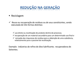  Reciclagem 
 Reuso ou recuperação de resíduos ou de seus constituintes, sendo 
executada de três formas distintas: 
 uso direto ou reutilização do produto dentro do processo; 
 recuperação de um material secundário para um determinado uso final e 
 remoção das impurezas do resíduo para a obtenção de uma substância, 
relativamente pura e passível de reutilização. 
Exemplo: indústrias de refino de óleo lubrificante; recuperadoras de 
Solventes. 
 
