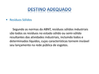  Resíduos Sólidos 
Segundo as normas da ABNT, resíduos sólidos industriais 
são todos os resíduos no estado sólido ou semi-sólido 
resultantes das atividades industriais, incluindo lodos e 
determinados líquidos, cujas características tornem inviável 
seu lançamento na rede pública de esgotos. 
 