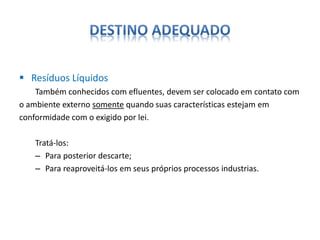  Resíduos Líquidos 
Também conhecidos com efluentes, devem ser colocado em contato com 
o ambiente externo somente quando suas características estejam em 
conformidade com o exigido por lei. 
Tratá-los: 
– Para posterior descarte; 
– Para reaproveitá-los em seus próprios processos industrias. 
 