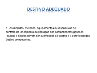  As medidas, métodos, equipamentos ou dispositivos de 
controle do lançamento ou liberação dos contaminantes gasosos, 
líquidos e sólidos devem ser submetidos ao exame e à aprovação dos 
órgãos competentes. 
 