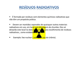  É formado por resíduos com elementos químicos radioativos que 
não têm um propósito prático. 
 Devem ser mantidos separados de quaisquer outros materiais 
radioativos em uso, em local com blindagem de chumbo. Eles só 
deixarão este local na data da chamada para recolhimento de resíduos 
radioativos., como estabelece a CNEN. 
 Exemplo: lixo nuclear ( sobras de uso do Urânio). 
 