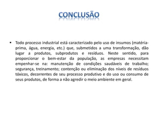  Todo processo industrial está caracterizado pelo uso de insumos (matéria-prima, 
água, energia, etc.) que, submetidos a uma transformação, dão 
lugar a produtos, subprodutos e resíduos. Neste sentido, para 
proporcionar o bem-estar da população, as empresas necessitam 
empenhar-se na: manutenção de condições saudáveis de trabalho; 
segurança, treinamento; contenção ou eliminação dos níveis de resíduos 
tóxicos, decorrentes de seu processo produtivo e do uso ou consumo de 
seus produtos, de forma a não agredir o meio ambiente em geral. 
 
