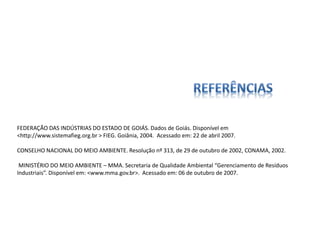 FEDERAÇÃO DAS INDÚSTRIAS DO ESTADO DE GOIÁS. Dados de Goiás. Disponível em 
<http://www.sistemafieg.org.br > FIEG. Goiânia, 2004. Acessado em: 22 de abril 2007. 
CONSELHO NACIONAL DO MEIO AMBIENTE. Resolução nº 313, de 29 de outubro de 2002, CONAMA, 2002. 
MINISTÉRIO DO MEIO AMBIENTE – MMA. Secretaria de Qualidade Ambiental “Gerenciamento de Resíduos 
Industriais”. Disponível em: <www.mma.gov.br>. Acessado em: 06 de outubro de 2007. 
