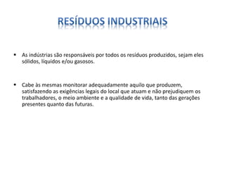  As indústrias são responsáveis por todos os resíduos produzidos, sejam eles 
sólidos, líquidos e/ou gasosos. 
 Cabe às mesmas monitorar adequadamente aquilo que produzem, 
satisfazendo as exigências legais do local que atuam e não prejudiquem os 
trabalhadores, o meio ambiente e a qualidade de vida, tanto das gerações 
presentes quanto das futuras. 
 