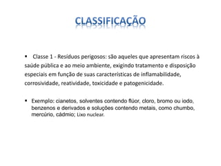  Classe 1 - Resíduos perigosos: são aqueles que apresentam riscos à 
saúde pública e ao meio ambiente, exigindo tratamento e disposição 
especiais em função de suas características de inflamabilidade, 
corrosividade, reatividade, toxicidade e patogenicidade. 
 Exemplo: cianetos, solventes contendo flúor, cloro, bromo ou iodo, 
benzenos e derivados e soluções contendo metais, como chumbo, 
mercúrio, cádmio; Lixo nuclear. 
 