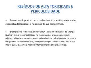  Devem ser dispostos com o conhecimento e auxílio de entidades 
especializadas/públicas e no campo de sua competência. 
 Exemplo: lixo radioativo, onde o CNEN ( Conselho Nacional de Energia 
Nuclear) tem a responsabilidade na manipulação, armazenamento de 
rejeitos radioativos e monitoramento dos níveis de radiação do ar, da terra e 
da água em torno do depósito, acompanhado por universidades, institutos 
de pesquisa, IBAMA e a Agência Internacional de Energia Atômica. 
 