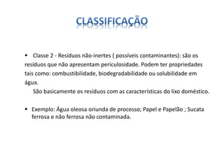  Classe 2 - Resíduos não-inertes ( possíveis contaminantes): são os 
resíduos que não apresentam periculosidade. Podem ter propriedades 
tais como: combustibilidade, biodegradabilidade ou solubilidade em 
água. 
São basicamente os resíduos com as características do lixo doméstico. 
 Exemplo: Água oleosa oriunda de processo; Papel e Papelão ; Sucata 
ferrosa e não ferrosa não contaminada. 
 
