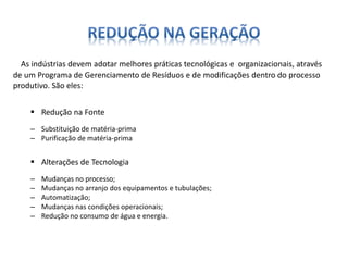 As indústrias devem adotar melhores práticas tecnológicas e organizacionais, através 
de um Programa de Gerenciamento de Resíduos e de modificações dentro do processo 
produtivo. São eles: 
 Redução na Fonte 
– Substituição de matéria-prima 
– Purificação de matéria-prima 
 Alterações de Tecnologia 
– Mudanças no processo; 
– Mudanças no arranjo dos equipamentos e tubulações; 
– Automatização; 
– Mudanças nas condições operacionais; 
– Redução no consumo de água e energia. 
 