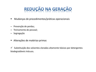  Mudanças de procedimentos/práticas operacionais 
– Prevenção de perdas; 
– Treinamento de pessoal; 
– Segregação 
 Alterações de matérias-primas 
 Substituição dos solventes clorados altamente tóxicos por detergentes 
biodegradáveis inócuos. 
 