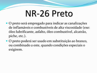 NR-26 Preto
 O preto será empregado para indicar as canalizações
de inflamáveis e combustíveis de alta viscosidade (exe:
óleo lubrificante, asfalto, óleo combustível, alcatrão,
piche, etc.).
 O preto poderá ser usado em substituição ao branco,
ou combinado a este, quando condições especiais o
exigirem.
 