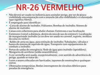 NR-26 VERMELHO
 Não deverá ser usado na indústria para assinalar perigo, por ser de pouca
visibilidade emcomparação com o amarelo (de alta visibilidade) e o alaranjado
(que significa Alerta).
 É empregado para identificar:
 -Caixa de alarme de incêndio; Hidrantes; Bombas de incêndio; Sirenes de
alarme de incêndio;
 Caixas com cobertores para abafar chamas; Extintores e sua localização
 Extintores (visível a distância, dentro da área de uso do extintor); Localização
de mangueirasde incêndio (a cor deve ser usada no carretel, suporte, moldura
da caixa ou nicho);
 Baldes de areia ou água, para extinção de incêndio; Tubulações, válvulas e
hastes do sistema de aspersão de água; Transporte com equipamentos de
combate a incêndio;
 Portas de saídas de emergência; Rede de água para incêndio (sprinklers);
Mangueira de acetileno (solda oxiacetilênica).
 A cor vermelha será usada, excepcionalmente, com sentido de advertência de
perigo, quando se tratar de:
 Luzes a serem colocadas em barricadas, tapumes de construções e quaisquer
outras
 Obstruções temporárias; Botões interruptores de circuitos elétricos para
paradas de emergência.
 