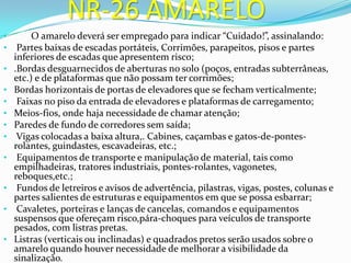 NR-26 AMARELO
• O amarelo deverá ser empregado para indicar “Cuidado!”, assinalando:
• Partes baixas de escadas portáteis, Corrimões, parapeitos, pisos e partes
inferiores de escadas que apresentem risco;
• .Bordas desguarnecidos de aberturas no solo (poços, entradas subterrâneas,
etc.) e de plataformas que não possam ter corrimões;
• Bordas horizontais de portas de elevadores que se fecham verticalmente;
• Faixas no piso da entrada de elevadores e plataformas de carregamento;
• Meios-fios, onde haja necessidade de chamar atenção;
• Paredes de fundo de corredores sem saída;
• Vigas colocadas a baixa altura,. Cabines, caçambas e gatos-de-pontes-
rolantes, guindastes, escavadeiras, etc.;
• Equipamentos de transporte e manipulação de material, tais como
empilhadeiras, tratores industriais, pontes-rolantes, vagonetes,
reboques,etc.;
• Fundos de letreiros e avisos de advertência, pilastras, vigas, postes, colunas e
partes salientes de estruturas e equipamentos em que se possa esbarrar;
• Cavaletes, porteiras e lanças de cancelas, comandos e equipamentos
suspensos que ofereçam risco,pára-choques para veículos de transporte
pesados, com listras pretas.
• Listras (verticais ou inclinadas) e quadrados pretos serão usados sobre o
amarelo quando houver necessidade de melhorar a visibilidade da
sinalização.
 