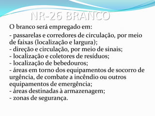 NR-26 BRANCO
O branco será empregado em:
- passarelas e corredores de circulação, por meio
de faixas (localização e largura);
- direção e circulação, por meio de sinais;
- localização e coletores de resíduos;
- localização de bebedouros;
- áreas em torno dos equipamentos de socorro de
urgência, de combate a incêndio ou outros
equipamentos de emergência;
- áreas destinadas à armazenagem;
- zonas de segurança.
 