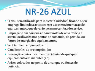 NR-26 AZUL
 O azul será utilizado para indicar “Cuidado!”, ficando o seu
emprego limitado a avisos contra uso e movimentação de
equipamentos, que deverão permanecer fora de serviço.
 Empregado em barreiras e bandeirolas de advertência a
serem localizadas nos pontos de comando, de partida, ou
fontes de energia dos equipamentos.
 Será também empregado em:
 Canalizações de ar comprimido;
 Prevenção contra movimento acidental de qualquer
equipamento em manutenção;
 Avisos colocados no ponto de arranque ou fontes de
potência.
 