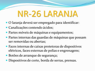 NR-26 LARANJA
 O laranja deverá ser empregado para identificar:
 Canalizações contendo ácidos;
 Partes móveis de máquinas e equipamentos;
 Partes internas das guardas de máquinas que possam
ser removidas ou abertas;
 Faces internas de caixas protetoras de dispositivos
elétricos, faces externas de polias e engrenagens;
 Botões de arranque de segurança;
 Dispositivos de corte, borda de serras, prensas.
 