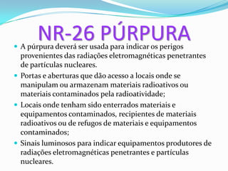 NR-26 PÚRPURA
 A púrpura deverá ser usada para indicar os perigos
provenientes das radiações eletromagnéticas penetrantes
de partículas nucleares.
 Portas e aberturas que dão acesso a locais onde se
manipulam ou armazenam materiais radioativos ou
materiais contaminados pela radioatividade;
 Locais onde tenham sido enterrados materiais e
equipamentos contaminados, recipientes de materiais
radioativos ou de refugos de materiais e equipamentos
contaminados;
 Sinais luminosos para indicar equipamentos produtores de
radiações eletromagnéticas penetrantes e partículas
nucleares.
 