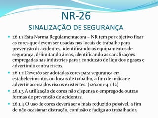 NR-26
SINALIZAÇÃO DE SEGURANÇA
 26.1.1 Esta Norma Regulamentadora – NR tem por objetivo fixar
as cores que devem ser usadas nos locais de trabalho para
prevenção de acidentes, identificando os equipamentos de
segurança, delimitando áreas, identificando as canalizações
empregadas nas indústrias para a condução de líquidos e gases e
advertindo contra riscos.
 26.1.2 Deverão ser adotadas cores para segurança em
estabelecimentos ou locais de trabalho, a fim de indicar e
advertir acerca dos riscos existentes. (126.001-4 / I2)
 26.1.3 A utilização de cores não dispensa o emprego de outras
formas de prevenção de acidentes.
 26.1.4 O uso de cores deverá ser o mais reduzido possível, a fim
de não ocasionar distração, confusão e fadiga ao trabalhador.
 