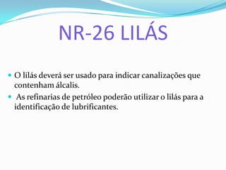 NR-26 LILÁS
 O lilás deverá ser usado para indicar canalizações que
contenham álcalis.
 As refinarias de petróleo poderão utilizar o lilás para a
identificação de lubrificantes.
 