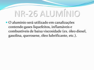 NR-26 ALUMÍNIO
 O alumínio será utilizado em canalizações
contendo gases liquefeitos, inflamáveis e
combustíveis de baixa viscosidade (ex. óleo diesel,
gasolina, querosene, óleo lubrificante, etc.).
 