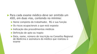 Para cada exame médico deve ser emitido um
ASO, em duas vias, contendo no mínimo:
 Nome completo do trabalhador, RG e sua função
 Os riscos ocupacionais a que está exposto
 Indicação dos procedimentos médicos
 Definição de apto ou inapto
 Data, nome, número de inscrição no Conselho Regional
de Medicina e assinatura do médico que realizou o
exame
 