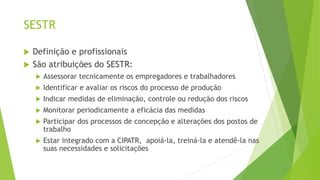 SESTR
 Definição e profissionais
 São atribuições do SESTR:
 Assessorar tecnicamente os empregadores e trabalhadores
 Identificar e avaliar os riscos do processo de produção
 Indicar medidas de eliminação, controle ou redução dos riscos
 Monitorar periodicamente a eficácia das medidas
 Participar dos processos de concepção e alterações dos postos de
trabalho
 Estar integrado com a CIPATR, apoiá-la, treiná-la e atendê-la nas
suas necessidades e solicitações
 