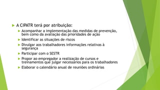  A CIPATR terá por atribuição:
 Acompanhar a implementação das medidas de prevenção,
bem como da avaliação das prioridades de ação
 Identificar as situações de riscos
 Divulgar aos trabalhadores informações relativas à
segurança
 Participar com o SESTR
 Propor ao empregador a realização de cursos e
treinamentos que julgar necessários para os trabalhadores
 Elaborar o calendário anual de reuniões ordinárias
 