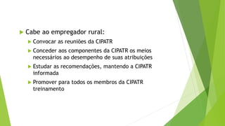  Cabe ao empregador rural:
 Convocar as reuniões da CIPATR
 Conceder aos componentes da CIPATR os meios
necessários ao desempenho de suas atribuições
 Estudar as recomendações, mantendo a CIPATR
informada
 Promover para todos os membros da CIPATR
treinamento
 