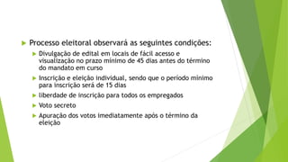  Processo eleitoral observará as seguintes condições:
 Divulgação de edital em locais de fácil acesso e
visualização no prazo mínimo de 45 dias antes do término
do mandato em curso
 Inscrição e eleição individual, sendo que o período mínimo
para inscrição será de 15 dias
 liberdade de inscrição para todos os empregados
 Voto secreto
 Apuração dos votos imediatamente após o término da
eleição
 