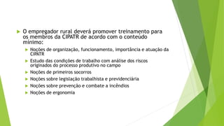  O empregador rural deverá promover treinamento para
os membros da CIPATR de acordo com o conteúdo
mínimo:
 Noções de organização, funcionamento, importância e atuação da
CIPATR
 Estudo das condições de trabalho com análise dos riscos
originados do processo produtivo no campo
 Noções de primeiros socorros
 Noções sobre legislação trabalhista e previdenciária
 Noções sobre prevenção e combate a incêndios
 Noções de ergonomia
 